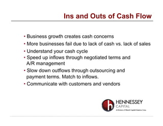 • Business growth creates cash concerns
• More businesses fail due to lack of cash vs. lack of sales
• Understand your cash cycle
• Speed up inflows through negotiated terms and
A/R management
• Slow down outflows through outsourcing and
payment terms. Match to inflows.
• Communicate with customers and vendors
Ins and Outs of Cash Flow
 