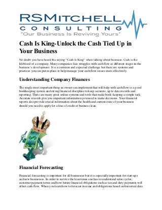Cash Is King-Unlock the Cash Tied Up in
Your Business
No doubt you have heard the saying “Cash Is King” when talking about business. Cash is the
lifeblood of a company. Many companies face struggles with cash flow at different stages in the
business’s development. It is a common and expected challenge but there are systems and
practices you can put in place to help manage your cash flow issues more effectively.
Understanding Company Finances
The single most important thing an owner can implement that will help with cash flow is a good
bookkeeping system and strong financial discipline to keep accurate, up to date records and
reporting. There are many great online systems and tools that make book-keeping a simple task.
Accurate records give you important information you need to make decisions. Your financial
reports also provide crucial information about the health and current state of your business
should you need to apply for a line of credit or business loan.
Financial Forecasting
Financial forecasting is important for all businesses but it is especially important for start-ups
and new businesses. In order to survive the lean times one has to understand sales cycles,
customer payment terms and how future financial obligations such as tax and duty payments will
affect cash flow. When you learn how to forecast income and obligations based on historical data
 