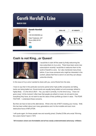 Gareth Horsfall
                       Mr

                       +39 333 6492356 (w)

                       Viale Trastevere, 227
                       Rome (RM) 00153
                       Italy




Cash is not King...or Queen!
                                        I would like to start off this week by firstly welcoming the
                                        new subscribers to my e-zine. There have been some new
                                        subscriptions recently I would like to welcome them to the
                                        world of Gareth's e-zine. As I also mentioned many times
                                        before, If you know someone who might be interested in the
                                        content, please feel free to send it on and they can always
                                        subscribe directly,


In this issue of my e-zine I wanted to share with you, some Words from the wise.


I have to say that in this particular economic period when high profile companies are failing,
banks are being bailed out, Governments are equally being bailed out and sovereign default is
highly likely - it is the time to BUY. Yes, you read it correctly, it is the time to buy. I have not
gone crazy! At the moment I often hear that people are afraid to invest, do not want to lose
everything they have, do not want to see the value of their portfolio go down in value. The FEAR
FACTOR!. I understand these concerns.


But then we have to look at the alternatives. What is the risk of NOT investing your money. Well,
this has been written about over many generations and it is the invisible and even more
destructive force of INFLATON.


I will quote again, for those people new and recently joined, Charles.D Ellis who wrote "Winning
the Losers Game" back in 1974:

"All investors share one formidable and all too easily underestimated adversary: inflation.
 