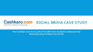 SOCIAL MEDIA CASE STUDY
How Cashkaro.com drove 40% of its traffic from Facebook and became the
fastest growing Cashback site in India
 