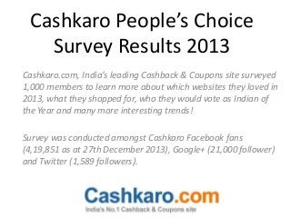 Cashkaro People’s Choice
Survey Results 2013
Cashkaro.com, India’s leading Cashback & Coupons site surveyed
1,000 members to learn more about which websites they loved in
2013, what they shopped for, who they would vote as Indian of
the Year and many more interesting trends!
Survey was conducted amongst Cashkaro Facebook fans
(4,19,851 as at 27th December 2013), Google+ (21,000 follower)
and Twitter (1,589 followers).

 