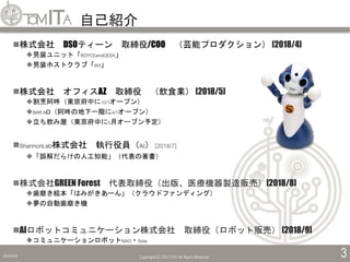 自己紹介
2019/5/6 Copyright (C) 2017 TITC All Rights Reserved. 3
株式会社 DSOティーン 取締役/COO （芸能プロダクション） [2018/4]
男装ユニット「ROYCEandGEEK」
男装ホストクラブ「9VI」
株式会社 オフィスAZ 取締役 （飲食業） [2018/5]
割烹阿吽（東京府中に10/1オープン）
BAR AΩ（阿吽の地下一階に4/1オープン）
立ち飲み屋（東京府中に5月オープン予定）
ShannonLab株式会社 執行役員（AI） [2018/7]
「誤解だらけの人工知能」（代表の著書）
株式会社GREEN Forest 代表取締役（出版、医療機器製造販売）[2018/8]
歯磨き絵本「はみがきあーん」（クラウドファンディング）
夢の自動歯磨き機
AIロボットコミュニケーション株式会社 取締役（ロボット販売） [2018/9]
コミュニケーションロボットNAO・Sota
 