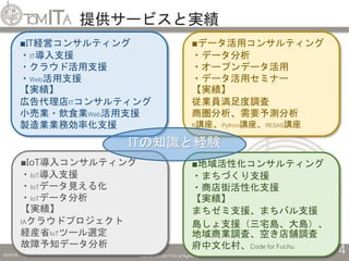 提供サービスと実績
2019/5/6 Copyright (C) 2017 TITC All Rights Reserved.
4
■地域活性化コンサルティング
・まちづくり支援
・商店街活性化支援
【実績】
まちゼミ支援、まちバル支援
島しょ支援（三宅島、大島）、
地域商業調査、空き店舗調査
府中文化村、Code for Fuchu
■IT経営コンサルティング
・IT導入支援
・クラウド活用支援
・Web活用支援
【実績】
広告代理店ITコンサルティング
小売業・飲食業Web活用支援
製造業業務効率化支援
■IoT導入コンサルティング
・IoT導入支援
・IoTデータ見える化
・IoTデータ分析
【実績】
IAクラウドプロジェクト
経産省IoTツール選定
故障予知データ分析
■データ活用コンサルティング
・データ分析
・オープンデータ活用
・データ活用セミナー
【実績】
従業員満足度調査
商圏分析、需要予測分析
R講座、Python講座、RESAS講座
ITの知識と経験
 
