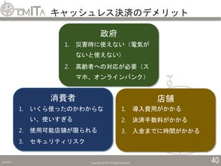 キャッシュレス決済のデメリット
2019/5/6 Copyright (C) TITC All Rights Reserved. 40
政府
1. 災害時に使えない（電気が
ないと使えない）
2. 高齢者への対応が必要（ス
マホ、オンラインバンク）
消費者
1. いくら使ったのかわからな
い、使いすぎる
2. 使用可能店舗が限られる
3. セキュリティリスク
店舗
1. 導入費用がかかる
2. 決済手数料がかかる
3. 入金までに時間がかかる
 