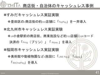 商店街・自治体のキャッシュレス事例
2019/5/6 Copyright (C) TITC All Rights Reserved. 41
すみだキャッシュレス実証実験
墨田区の4商店街の約300店舗に「PayPay」を一斉導入
北九州市キャッシュレス実証実験
JR小倉駅前の商店街、商業施設など約150店舗にQRコード
決済の「Pring（プリン）」「 Alipay 」を導入
福岡市キャッシュレス実証実験
美術館や動植物園など8施設に「LINE Pay」「Alipay」
「WeChatPay」を導入
 