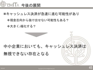 今後の展開
2019/5/6 Copyright (C) TITC All Rights Reserved. 45
キャッシュレス決済が急速に進む可能性があり
現金志向から抜け出せない可能性もある？
大きく2極化する？
中小企業においても、キャッシュレス決済は
無視できない存在となる
 
