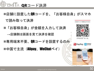 QRコード決済
2019/5/6 Copyright (C) 2017 TITC All Rights Reserved. 50
店舗に設置したQRコードを、「お客様自身」がスマホ
で読み取って決済
「お客様自身」が金額を入力して決済
→店舗側は画面を見て決済を確認
専用端末不要、QRコードを設置するのみ
中国で主流（Alipay、WeChatペイ）
 