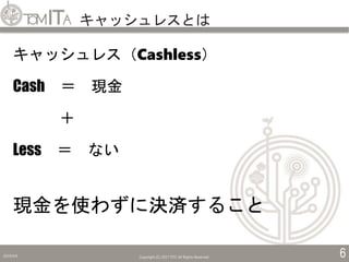 キャッシュレスとは
2019/5/6 Copyright (C) 2017 TITC All Rights Reserved. 6
キャッシュレス（Cashless）
Cash ＝ 現金
＋
Less ＝ ない
現金を使わずに決済すること
 