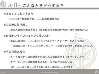 こんなときどうする？
2019/5/6 Copyright (C) TITC All Rights Reserved. 60
注文ミスで取りすぎた
→ SQUAREは一部返金可能、paypayは全額返金のみ
入金後に取り消し
→ 次回入金額で相殺される（売上額より返金額が大きい場合は個別対応）
自社オンラインショップで使いたい
→ 楽天Payは対応、LinePayはGMO「PGマルチペイメントサービス」で対応
→ 店舗のQRコードをWebで公開したら？→×店頭での利用しか想定してない
不正利用された
→ カード会社から強制返金を求められる場合がある（チャージバック）
→ チャージバック保障制度もあるが、各社の対応はまちまち
（例：SQUAREは月額100,000まで免責、楽天Payは月額500,000まで免責）
 