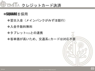 クレジットカード決済
2019/5/6 Copyright (C) TITC All Rights Reserved. 69
SQUAREを採用
翌日入金（メインバンクがみずほ銀行）
入金手数料無料
タブレットPOSとの連携
客単価が高いため、交通系ICカードは対応不要
 