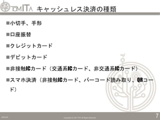 キャッシュレス決済の種類
2019/5/6 Copyright (C) 2017 TITC All Rights Reserved. 7
小切手、手形
口座振替
クレジットカード
デビットカード
非接触ICカード（交通系ICカード、非交通系ICカード）
スマホ決済（非接触ICカード、バーコード読み取り、QRコー
ド）
 