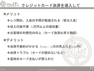 クレジットカード決済を導入して
2019/5/6 Copyright (C) TITC All Rights Reserved. 71
メリット
レジ閉め、入金の手間が軽減される（翌日入金）
収入印紙不要（5万円以上の領収書）
お客様の利便性の向上（カード決済比率５割超）
デメリット
決済手数料がかかる（3.25%：20万の売上だと6,500円）
決済トラブル（カードが読めないなど）
富田のカード支払いが怒られた
 