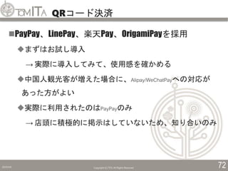 QRコード決済
2019/5/6 Copyright (C) TITC All Rights Reserved. 72
PayPay、LinePay、楽天Pay、OrigamiPayを採用
まずはお試し導入
→ 実際に導入してみて、使用感を確かめる
中国人観光客が増えた場合に、Alipay/WeChatPayへの対応が
あった方がよい
実際に利用されたのはPayPayのみ
→ 店頭に積極的に掲示はしていないため、知り合いのみ
 