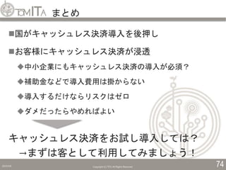 まとめ
2019/5/6 Copyright (C) TITC All Rights Reserved. 74
国がキャッシュレス決済導入を後押し
お客様にキャッシュレス決済が浸透
中小企業にもキャッシュレス決済の導入が必須？
補助金などで導入費用は掛からない
導入するだけならリスクはゼロ
ダメだったらやめればよい
キャッシュレス決済をお試し導入しては？
→まずは客として利用してみましょう！
 
