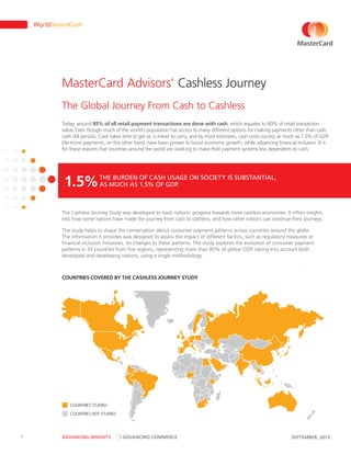 MasterCard Advisors’ Cashless Journey
The Global Journey From Cash to Cashless
Today, around 85% of all retail payment transactions are done with cash, which equates to 60% of retail transaction
value. Even though much of the world’s population has access to many different options for making payments other than cash,
cash still persists. Cash takes time to get at, is riskier to carry, and by most estimates, cash costs society as much as 1.5% of GDP.
Electronic payments, on the other hand, have been proven to boost economic growth, while advancing financial inclusion. It is
for these reasons that countries around the world are working to make their payment systems less dependent on cash.

BURDEN
USAGE
1.5% THEMUCH AS OF CASHGDP. ON SOCIETY IS SUBSTANTIAL,
AS
1.5% OF

The Cashless Journey Study was developed to track nations’ progress towards more cashless economies. It offers insights
into how some nations have made the journey from cash to cashless, and how other nations can continue their journeys.
The study helps to shape the conversation about consumer payment patterns across countries around the globe.
The information it provides was designed to assess the impact of different factors, such as regulatory measures or
financial inclusion initiatives, on changes to these patterns. The study explores the evolution of consumer payment
patterns in 33 countries from five regions, representing more than 85% of global GDP, taking into account both
developed and developing nations, using a single methodology.

COUNTRIES COVERED BY THE CASHLESS JOURNEY STUDY

COUNTRIES STUDIED
COUNTRIES NOT STUDIED

1

ADVANCING INSIGHTS

ADVANCING COMMERCE

SEPTEMBER, 2013

 
