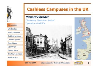 Cashless Campuses in the UK
Richard Poynder
Chairman, Smartex Limited
Operator of HESCA
16th May 2013 Higher Education Smart Card Association 1
X
Introduction
UK statistics
Smart campuses
Cashless functions
Cashless systems
Closed loops
Open loops
The future is mobile
About HESCA
Present status
 