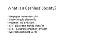 What is a Cashless Society?
• No paper money or coins
• Everything is electronic
• Payment via E-wallets
• EFT- Electronic Funds Transfer
• EPS – Electronic Payment System
• Microchips/Smart Cards
 