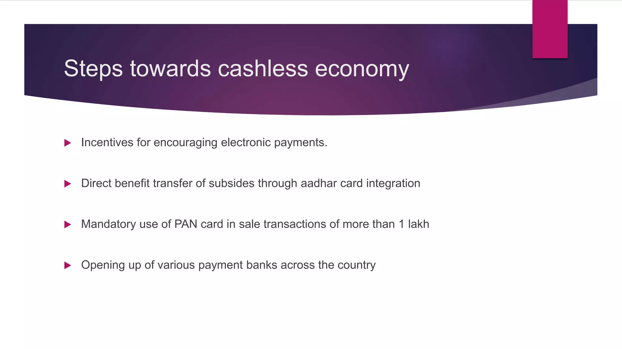 Steps towards cashless economy
Incentives for encouraging electronic payments.
Direct benefit transfer of subsides through aadhar card integration
Mandatory use of PAN card in sale transactions of more than 1 lakh
Opening up of various payment banks across the country