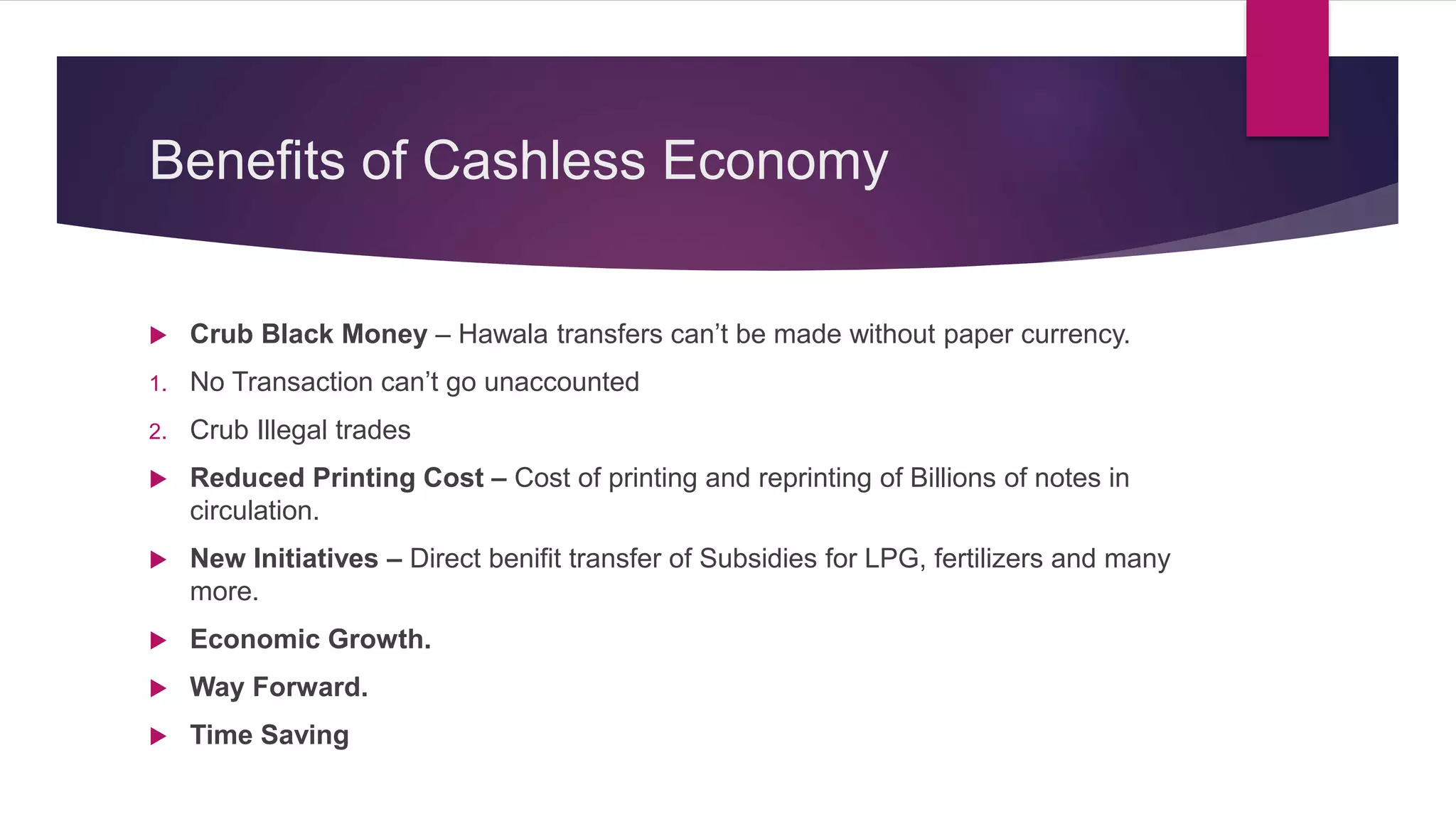 Benefits of Cashless Economy
Crub Black Money – Hawala transfers can’t be made without paper currency.
1. No Transaction can’t go unaccounted
2. Crub Illegal trades
Reduced Printing Cost – Cost of printing and reprinting of Billions of notes in
circulation.
New Initiatives – Direct benifit transfer of Subsidies for LPG, fertilizers and many
more.
Economic Growth.
Way Forward.
Time Saving