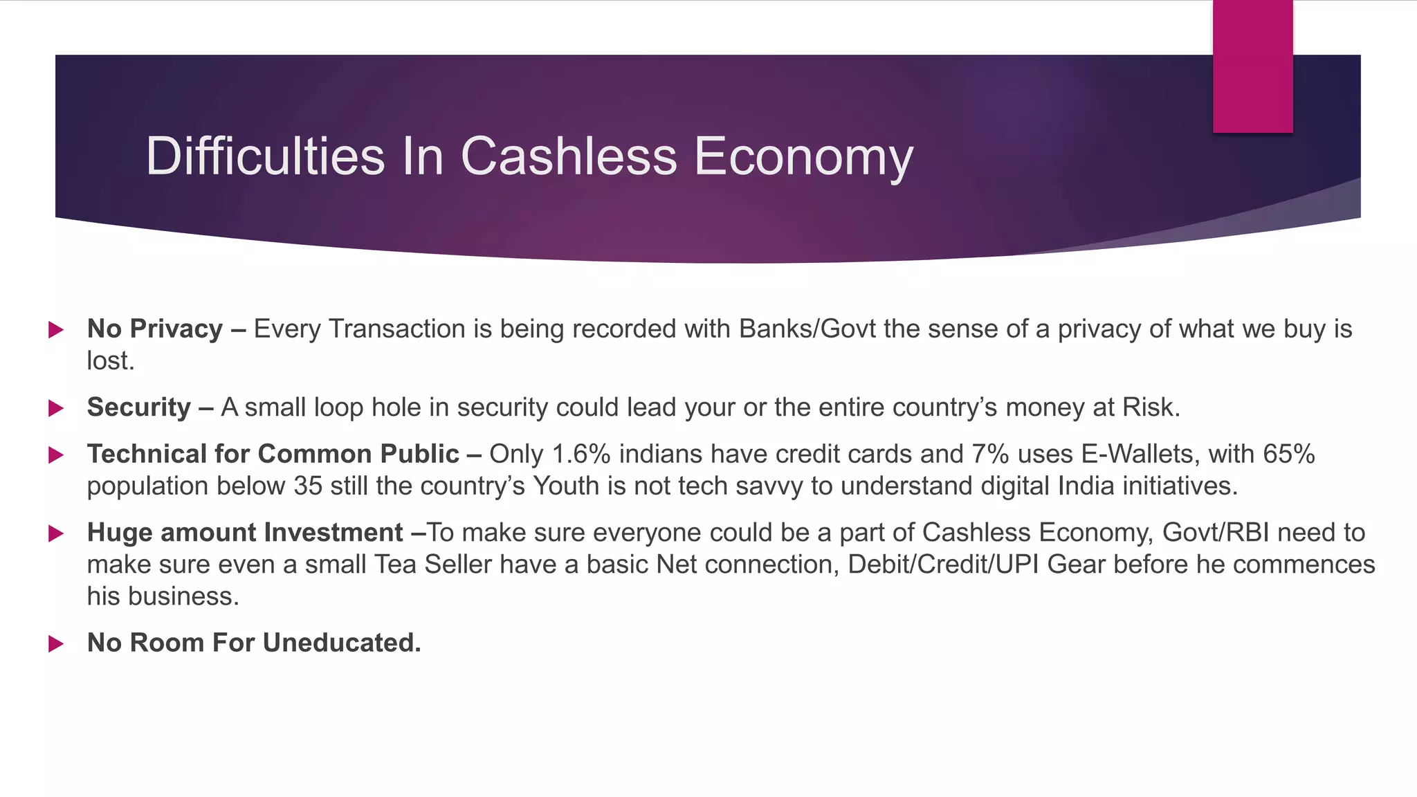 Difficulties In Cashless Economy
No Privacy – Every Transaction is being recorded with Banks/Govt the sense of a privacy of what we buy is
lost.
Security – A small loop hole in security could lead your or the entire country’s money at Risk.
Technical for Common Public – Only 1.6% indians have credit cards and 7% uses E-Wallets, with 65%
population below 35 still the country’s Youth is not tech savvy to understand digital India initiatives.
Huge amount Investment –To make sure everyone could be a part of Cashless Economy, Govt/RBI need to
make sure even a small Tea Seller have a basic Net connection, Debit/Credit/UPI Gear before he commences
his business.
No Room For Uneducated.