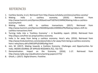 1. Cashless Society. (n.d.). Retrieved from http://www.civilsdaily.com/story/cashless-society/
2. Making India a cashless economy. (2016). Retrieved from
http://www.livemint.com/Opinion/XGbavEnoeP7dZITeh21MRM/Making-India-a-cashless-
economy.html
3. Making Indians shift to cashless transactions. (2017). Retrieved from
http://www.livemint.com/Opinion/HkDJ0D2pJvQls1H4KMGUPN/Making-Indians-shift-to-
cashless-transactions.html
4. Turning India into a ‘Cashless Economy’ – A feasibility report. (2016). Retrieved from
http://byjus.com/free-ias-prep/cashless-economy
5. India is far away from being a cashless economy. Here’s why. (2016). Retrieved from
http://www.hindustantimes.com/analysis/india-is-far-away-from-being-a-cashless-economy-
here-s-why/story-ybFui5M53JPFyD1MGvHigJ.html
6. Jain, M. (2017). Making towards a Cashless Economy: Challenges and Opportunities for
India. INDIAN JOURNAL OF APPLIED RESEARCH,7(1), 722-723.
7. Demonetisation: Impact on the Economy. (2016). 1-17. Retrieved from
http://www.nipfp.org.in/publications/working-papers/1772/
8. Ghosh, J. (2017). Digital dreams. Frontline.
 