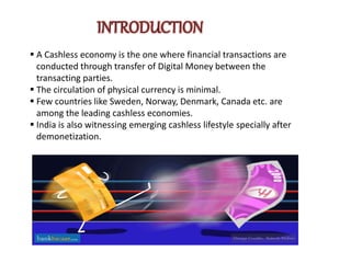 A Cashless economy is the one where financial transactions are
conducted through transfer of Digital Money between the
transacting parties.
 The circulation of physical currency is minimal.
 Few countries like Sweden, Norway, Denmark, Canada etc. are
among the leading cashless economies.
 India is also witnessing emerging cashless lifestyle specially after
demonetization.
 