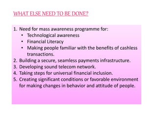 WHAT ELSE NEED TO BE DONE?
1. Need for mass awareness programme for:
• Technological awareness
• Financial Literacy
• Making people familiar with the benefits of cashless
transactions.
2. Building a secure, seamless payments infrastructure.
3. Developing sound telecom network.
4. Taking steps for universal financial inclusion.
5. Creating significant conditions or favorable environment
for making changes in behavior and attitude of people.
 