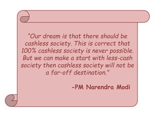 “Our dream is that there should be
cashless society. This is correct that
100% cashless society is never possible.
But we can make a start with less-cash
society then cashless society will not be
a far-off destination.”
-PM Narendra Modi
 