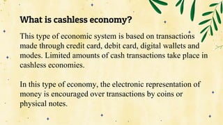What is cashless economy?
This type of economic system is based on transactions
made through credit card, debit card, digital wallets and
modes. Limited amounts of cash transactions take place in
cashless economies.
In this type of economy, the electronic representation of
money is encouraged over transactions by coins or
physical notes.
 