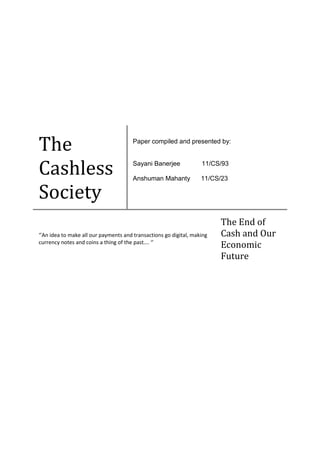 The
Cashless
Society
Paper compiled and presented by:
Sayani Banerjee 11/CS/93
Anshuman Mahanty 11/CS/23
‘’An idea to make all our payments and transactions go digital, making
currency notes and coins a thing of the past…. ‘’
The End of
Cash and Our
Economic
Future
 