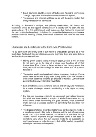  Exact payments could be done without people having to worry about
‘change’, a problem that is quite common in the cash system.
 Tax dodgers and criminals will lose out as with the points model, their
every transaction will be tracked.
According to Arvidsson’s analysis, the primary stakeholders, i.e. banks and
businesses would be the biggest beneficiaries in a society with no cash. He also
goes on to say, “It is first and foremost small businesses that risk having problems if
the cash system is phased out - but given the competition between payment service
providers and the lowering of fees, even small businesses will stand to see some
benefits.”
Challenges and Limitations to the Card-And-Points Model
To lay down each and every facet of our model is undoubtedly going to be a very
tough task. Particularly in a developing economy like India, there are going to be a
few hurdles in our way such as-
 Having grown used to seeing money in ‘paper’, people at first are likely
to not warm up to the idea of a single card handling all of their
transactions. Plus, there’s a large section of our demographics that
isn’t just aloof from technology but even has some sort of a phobia
towards it.
 The system would need good and reliable emergency backups. People
would need to be able to pay even during power cuts, link failures or
even when electronic systems get crashed or hacked. Currently cash
payment is the only system that never fails.
 Lack of network access in remote corners and far-way rural hinterlands
is a major challenge towards establishing a fully digital monetary
system.
 For this new monetary system to be successful, every player involved
in it shall see some benefit to adapt to it. While Governments and big
banks would prefer an economy that goes cashless, small businesses
might perceive a cashless economy as something that risks their very
existence.
 The biggest challenge towards establishing a card-and-points model in
a developing country like India is illiteracy and the lack of awareness.
As of now, only a small share of our transactions are done through
‘plastic’ money. Payment through debit/credit cards is still seen as
something very urban. For our cashless model to be successful we
don’t need everyone to be tech-savvy but a little level of compatibility
with digital mechanisms is expected.
 