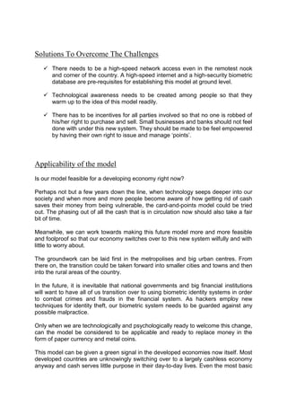 Solutions To Overcome The Challenges
 There needs to be a high-speed network access even in the remotest nook
and corner of the country. A high-speed internet and a high-security biometric
database are pre-requisites for establishing this model at ground level.
 Technological awareness needs to be created among people so that they
warm up to the idea of this model readily.
 There has to be incentives for all parties involved so that no one is robbed of
his/her right to purchase and sell. Small businesses and banks should not feel
done with under this new system. They should be made to be feel empowered
by having their own right to issue and manage ‘points’.
Applicability of the model
Is our model feasible for a developing economy right now?
Perhaps not but a few years down the line, when technology seeps deeper into our
society and when more and more people become aware of how getting rid of cash
saves their money from being vulnerable, the card-and-points model could be tried
out. The phasing out of all the cash that is in circulation now should also take a fair
bit of time.
Meanwhile, we can work towards making this future model more and more feasible
and foolproof so that our economy switches over to this new system wilfully and with
little to worry about.
The groundwork can be laid first in the metropolises and big urban centres. From
there on, the transition could be taken forward into smaller cities and towns and then
into the rural areas of the country.
In the future, it is inevitable that national governments and big financial institutions
will want to have all of us transition over to using biometric identity systems in order
to combat crimes and frauds in the financial system. As hackers employ new
techniques for identity theft, our biometric system needs to be guarded against any
possible malpractice.
Only when we are technologically and psychologically ready to welcome this change,
can the model be considered to be applicable and ready to replace money in the
form of paper currency and metal coins.
This model can be given a green signal in the developed economies now itself. Most
developed countries are unknowingly switching over to a largely cashless economy
anyway and cash serves little purpose in their day-to-day lives. Even the most basic
 