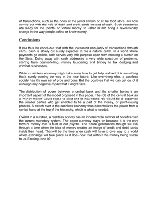 of transactions, such as the ones at the petrol station or at the food store, are now
carried out with the help of debit and credit cards instead of cash. Such economies
are ready for the ‘points’ or ‘virtual money’ to usher in and bring a revolutionary
change in the way people define or know money.
Conclusions
It can thus be concluded that with the increasing popularity of transactions through
cards, cash is slowly but surely expected to die a natural death. In a world where
payments go online, cash serves very little purpose apart from creating a burden on
the State. Doing away with cash addresses a very wide spectrum of problems,
starting from counterfeiting, money laundering and bribery to tax dodging and
criminal businesses.
While a cashless economy might take some time to get fully realized, it is something
that’s surely coming our way in the near future. Like everything else, a cashless
society has it’s own set of pros and cons. But the positives that we can get out of it
outweigh any negative impact that it might have.
The distribution of power between a central bank and the smaller banks is an
important aspect of the model proposed in this paper. The role of the central bank as
a ‘money-maker’ would cease to exist and its new found role would be to supervise
the smaller parties who get enabled to be a part of the money, or point-issuing
process. A switch over to the cashless economy thus decentralizes the power from a
central hand at the top of the hierarchy, which is what is needed.
Overall in a nutshell, a cashless society has an innumerable number of benefits over
the current monetary system. The paper currency stays on because it is the only
form of money that is built in our psyche. The future generations though will live
through a time when the idea of money creates an image of credit and debit cards
inside their head. That will be the time when cash will have to give way to a world
where exchange will take place as it does now, but without the money being visible
to us. Exciting, isn’t it?
 