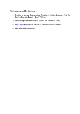 Bibliography and References
1. The End of Money: Counterfeiters, Preachers, Techies, Dreamers And The
Coming Cashless Society ~ David Wolman
2. The Coming Cashless Society ~ Thomas Ice, Timothy J. Demy
3. www.cenbank.org Official Website of the Central Bank of Nigeria
4. www.urbanizationproject.org
 