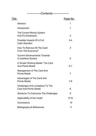 --------------Contents-----------------
Title Page No.
Abstract 1
Introduction 1
The Current Money System
And It’s Drawbacks 2
Possible Impacts Of A Full 3-4
Cash Abandon
How To Remove All The Cash 4
From The Economy?
Current Advancements Towards
A Cashless Society 5
A Simple Working Model- The Card
And Points Model 5-7
Management of The Card And
Points Model 7
Advantages of The Card And
Points Model 7-8
Challenges And Limitations To The
Card And Points Model 8
Solutions To Overcome The Challenges 9
Applicability of the model 9-10
Conclusions 10
Bibliography & References 11
 