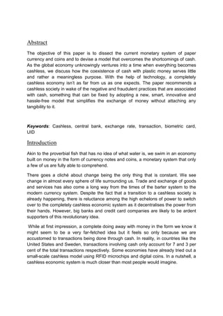 Abstract
The objective of this paper is to dissect the current monetary system of paper
currency and coins and to devise a model that overcomes the shortcomings of cash.
As the global economy unknowingly ventures into a time when everything becomes
cashless, we discuss how the coexistence of cash with plastic money serves little
and rather a meaningless purpose. With the help of technology, a completely
cashless economy isn’t as far from us as one expects. The paper recommends a
cashless society in wake of the negative and fraudulent practices that are associated
with cash, something that can be fixed by adopting a new, smart, innovative and
hassle-free model that simplifies the exchange of money without attaching any
tangibility to it.
Keywords: Cashless, central bank, exchange rate, transaction, biometric card,
UID
Introduction
Akin to the proverbial fish that has no idea of what water is, we swim in an economy
built on money in the form of currency notes and coins, a monetary system that only
a few of us are fully able to comprehend.
There goes a cliché about change being the only thing that is constant. We see
change in almost every sphere of life surrounding us. Trade and exchange of goods
and services has also come a long way from the times of the barter system to the
modern currency system. Despite the fact that a transition to a cashless society is
already happening, there is reluctance among the high echelons of power to switch
over to the completely cashless economic system as it decentralises the power from
their hands. However, big banks and credit card companies are likely to be ardent
supporters of this revolutionary idea.
While at first impression, a complete doing away with money in the form we know it
might seem to be a very far-fetched idea but it feels so only because we are
accustomed to transactions being done through cash. In reality, in countries like the
United States and Sweden, transactions involving cash only account for 7 and 3 per
cent of the total transactions respectively. Some economies have already tried out a
small-scale cashless model using RFID microchips and digital coins. In a nutshell, a
cashless economic system is much closer than most people would imagine.
 