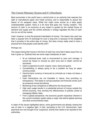 The Current Monetary System and It’s Drawbacks
Most economies in the world have a central bank or an authority that reserves the
right to manufacture paper and metal currency and is responsible to assure the
bearer of it’s assigned value. While this might come across as a fairly easily
understandable system, there is a lot more that goes into ‘money creation’. The
amount of cash in an economy at any instant is guided by the market forces of
demand and supply and the central authority in charge regulates the flow of cash
into (or out of) the market.
Cash, however, is only the physical instantiation of money. The reason why cash has
been a popular form of exchange for such a long time is because of the tangibility
that it provides to the entire idea of money. But does money really need to have a
physical form that people could identify with?
Perhaps not.
The reason being that money in the form of cash has more that it takes away from us
than it gives us. Outlined here are some major drawbacks of cash-
 At an individual level, cash is inconvenient to carry and manage. It
cannot be traced or insured as cash once lost or stolen cannot be
recovered.
 Cash is expensive to print, inspect, move, store and guard.
 Counterfeiting is always going to be a problem as long as paper
currency exists.
 Hand-to-hand currency is favoured by criminals as it does not leave a
paper trail.
 Cash transactions are not trackable in nature, thus providing no
transparency. This leads to corrupt practices and financial crimes such
as excessive money laundering.
 Monitoring of tax compliance is difficult for the Government.
 High cash usage results in a substantial amount of money outside the
formal economy, thus stunting the effectiveness of policies aimed at
managing inflation rates.
 From a global perspective, the economic growth imperative inherent in
the current monetary system plays a major role behind global warming
and other environmental crises.
In wake of the issues highlighted above, some governments are already viewing the
use of cash in a negative light. In fact, according to the U.S. Government, cash
payments are now thought of as ‘suspicious’ activity that needs to be reported to the
authorities.
 