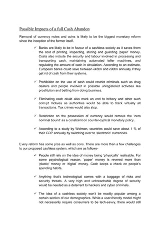 Possible Impacts of a full Cash Abandon
Removal of currency notes and coins is likely to be the biggest monetary reform
since the inception of the former itself.
 Banks are likely to be in favour of a cashless society as it saves them
the cost of printing, inspecting, storing and guarding ‘paper’ money.
Costs also include the security and labour involved in processing and
transporting cash, maintaining automated teller machines, and
regulating the amount of cash in circulation. According to an estimate,
European banks could save between €45bn and €90bn annually if they
get rid of cash from their systems.
 Prohibition on the use of cash could restrict criminals such as drug
dealers and people involved in possible unregistered activities like
prostitution and betting from doing business.
 Eliminating cash could also mark an end to bribery and other such
corrupt motives as authorities would be able to track virtually all
transactions. Tax crimes would also stop.
 Restriction on the possession of currency would remove the ‘zero
nominal bound’ as a constraint on counter-cyclical monetary policy.
 According to a study by Wolman, countries could save about 1 % of
their GDP annually by switching over to ‘electronic’ currencies.
Every reform has some pros as well as cons. There are more than a few challenges
to our proposed cashless system, which are as follows-
 People still rely on the idea of money being ‘physically’ realisable. For
some psychological reason, ‘paper’ money is revered more than
‘plastic’ money or ‘digital’ money. Cash keeps a check on people’s
spending habits.
 Anything that’s technological comes with a baggage of risks and
security threats. A very high and unbreachable degree of security
would be needed as a deterrent to hackers and cyber criminals.
 The idea of a cashless society won’t be readily popular among a
certain section of our demographics. While a user-friendly model might
not necessarily require consumers to be tech-savvy, there would still
 