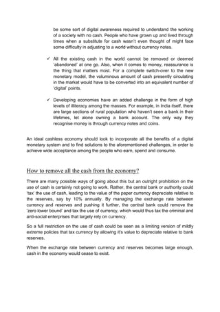 be some sort of digital awareness required to understand the working
of a society with no cash. People who have grown up and lived through
times when a substitute for cash wasn’t even thought of might face
some difficulty in adjusting to a world without currency notes.
 All the existing cash in the world cannot be removed or deemed
‘abandoned’ at one go. Also, when it comes to money, reassurance is
the thing that matters most. For a complete switch-over to the new
monetary model, the voluminous amount of cash presently circulating
in the market would have to be converted into an equivalent number of
‘digital’ points.
 Developing economies have an added challenge in the form of high
levels of illiteracy among the masses. For example, in India itself, there
are large sections of rural population who haven’t seen a bank in their
lifetimes, let alone owning a bank account. The only way they
recognise money is through currency notes and coins.
An ideal cashless economy should look to incorporate all the benefits of a digital
monetary system and to find solutions to the aforementioned challenges, in order to
achieve wide acceptance among the people who earn, spend and consume.
How to remove all the cash from the economy?
There are many possible ways of going about this but an outright prohibition on the
use of cash is certainly not going to work. Rather, the central bank or authority could
‘tax’ the use of cash, leading to the value of the paper currency depreciate relative to
the reserves, say by 10% annually. By managing the exchange rate between
currency and reserves and pushing it further, the central bank could remove the
‘zero lower bound’ and tax the use of currency, which would thus tax the criminal and
anti-social enterprises that largely rely on currency.
So a full restriction on the use of cash could be seen as a limiting version of mildly
extreme policies that tax currency by allowing it’s value to depreciate relative to bank
reserves.
When the exchange rate between currency and reserves becomes large enough,
cash in the economy would cease to exist.
 