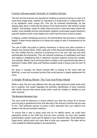 Current Advancements Towards A Cashless Society
The first and the foremost pre-requisite for building an economy having no cash is to
have every single entity, whether an individual or a small-scale or a large-scale firm,
to be registered under unique IDs. This can be achieved biometrically, as has
already been done in India with the advent of the Government’s UID scheme named
‘Aadhar’. And already, nearly 40 million bank accounts in India have been linked with
Aadhar. Such feasible and low cost biometric systems could easily support electronic
payment systems which could replace the current hand-to-hand currency system.
In Nigeria, another developing economy, the Central Bank has launched a ‘Cashless
Nigeria’ Project whose objective is to reduce the usage of cash in transactions as far
as possible.
The use of EMV chip-cards is gaining momentum in Kenya and other countries in
Eastern and Central Africa. When used with a PIN (Personal Identification Number),
the chip verifies that the customer is producing his or her own card and only then
authenticates the transaction. This has reduced incidences of credit/debit card fraud
and helped in establishing faith in electronic payment systems among the masses.
Just recently, Master Card and Equity Bank unveiled a joint partnership that plans to
distribute 5 million EMV chips and PayPass enabled cards in Kenya over the next 18
months.
Far away in Canada, the Royal Canada Mint is looking to the future with the
MintChip, a new and innovative product that could become a digital replacement for
coins.
A Simple Working Model- The Card And Points Model
While in idea, this isn’t very different from the way debit cards and credit cards work
but in practice, this model integrates the biometric identification of each customer
with his/her account that stores points which could be credited or debited as and
when required.
The Biometric Monetary Card
The card could be electronic in nature wherein you feed the unique ID of anyone
you’re buying a good/service from and also key in the amount of points that you owe
to him. That particular amount of points is then deducted from your balance and
added to the service provider’s balance.
To ensure that a card is being used only by it’s rightful owner, we could have
passwords similar to the ATM pins that we have currently. An even less hassled
authentication system could use the details of your biometric data- facial definitions,
finger-prints, retinal scans and voice files to build your password. The latter will be
more suitable for illiterate people to do transactions.
 