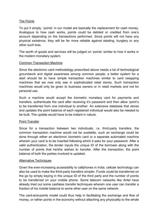 The Points
To put it simply, ‘points’ in our model are basically the replacement for cash money.
Analogous to how cash works, points could be debited or credited from one’s
account depending on the transactions performed. Since points will not have any
physical existence, they will be far more reliable against stealing, burglary or any
other such loss.
The worth of goods and services will be judged on ‘points’ similar to how it works in
the modern monetary system.
Common Transaction Machine
Since the electronic card methodology prescribed above needs a lot of technological
groundwork and digital awareness among common people, a better system for a
start should be to have simple transaction machines similar to card swapping
machines that we now only see in sophisticated retail stores. Such transaction
machines would only be given to business owners or in retail markets and not for
personal use.
Such a machine would accept the biometric monetary card for payments and
transfers, authenticate the card after receiving it’s password and then allow ‘point’s
to be transferred from one individual to another. An extensive database that stores
and updates the point balance of each registered individual would also be needed to
be built. The update would have to be instant in nature.
Point Transfer
Since for a transaction between two individuals, i.e. third-party transfers, the
common transaction machine would not be available, such an exchange could be
done through either an electronic biometric card or a separate automated machine
wherein your card is to be inserted following which it asks for your password. After a
valid authentication, the lender inputs the unique ID of the borrower along with the
number of points that he/she wishes to transfer. After the transaction, the point
balance of both the parties involved is updated.
Alternative Techniques
Given the ever-increasing accessibility to cellphones in India, cellular technology can
also be used to make the third-party transfers simpler. Funds could be transferred on
the go by simply keying in the unique ID of the third party and the number of points
to be transferred on your mobile phone. Some telecom networks like Airtel have
already tried out some cashless transfer techniques wherein one user can transfer a
fraction of his mobile balance to some other user on the same network.
The card-and-points model could thus help in facilitating the exchange and flow of
money, or rather points in the economy without attaching any physicality to the whole
 