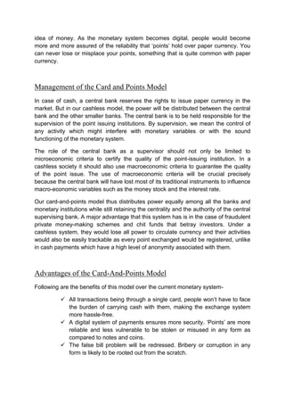 idea of money. As the monetary system becomes digital, people would become
more and more assured of the reliability that ‘points’ hold over paper currency. You
can never lose or misplace your points, something that is quite common with paper
currency.
Management of the Card and Points Model
In case of cash, a central bank reserves the rights to issue paper currency in the
market. But in our cashless model, the power will be distributed between the central
bank and the other smaller banks. The central bank is to be held responsible for the
supervision of the point issuing institutions. By supervision, we mean the control of
any activity which might interfere with monetary variables or with the sound
functioning of the monetary system.
The role of the central bank as a supervisor should not only be limited to
microeconomic criteria to certify the quality of the point-issuing institution. In a
cashless society it should also use macroeconomic criteria to guarantee the quality
of the point issue. The use of macroeconomic criteria will be crucial precisely
because the central bank will have lost most of its traditional instruments to influence
macro-economic variables such as the money stock and the interest rate.
Our card-and-points model thus distributes power equally among all the banks and
monetary institutions while still retaining the centrality and the authority of the central
supervising bank. A major advantage that this system has is in the case of fraudulent
private money-making schemes and chit funds that betray investors. Under a
cashless system, they would lose all power to circulate currency and their activities
would also be easily trackable as every point exchanged would be registered, unlike
in cash payments which have a high level of anonymity associated with them.
Advantages of the Card-And-Points Model
Following are the benefits of this model over the current monetary system-
 All transactions being through a single card, people won’t have to face
the burden of carrying cash with them, making the exchange system
more hassle-free.
 A digital system of payments ensures more security. ‘Points’ are more
reliable and less vulnerable to be stolen or misused in any form as
compared to notes and coins.
 The false bill problem will be redressed. Bribery or corruption in any
form is likely to be rooted out from the scratch.
 