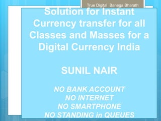 True Digital Banega Bharath
Solution for Instant
Currency transfer for all
Classes and Masses for a
Digital Currency India
SUNIL NAIR
NO BANK ACCOUNT
NO INTERNET
NO SMARTPHONE
NO STANDING in QUEUES
 
