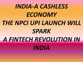INDIA-A CASHLESS
ECONOMY
THE NPCI UPI LAUNCH WILL
SPARK
A FINTECH REVOLUTION IN
INDIA
 