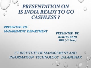 PRESENTATION ON
IS INDIA READY TO GO
CASHLESS ?
PRESENTED TO:
MANAGEMENT DEPARTMENT
PRESENTED BY:
REKHA RANI
MBA (2nd Sem.)
CT INSTITUTE OF MANAGEMENT AND
INFORMATION TECHNOLOGY , JALANDHAR
 