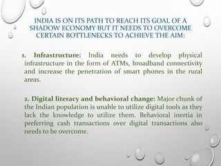 INDIA IS ON ITS PATH TO REACH ITS GOAL OF A
SHADOW ECONOMY BUT IT NEEDS TO OVERCOME
CERTAIN BOTTLENECKS TO ACHIEVE THE AIM:
1. Infrastructure: India needs to develop physical
infrastructure in the form of ATMs, broadband connectivity
and increase the penetration of smart phones in the rural
areas.
2. Digital literacy and behavioral change: Major chunk of
the Indian population is unable to utilize digital tools as they
lack the knowledge to utilize them. Behavioral inertia in
preferring cash transactions over digital transactions also
needs to be overcome.
 