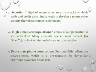 3. Security: In light of recent cyber security attacks on debit
cards and credit cards, india needs to develop a robust cyber
security firewall to counter such threats.
4. High unbanked population: A chunk of our population is
still unbanked. Many accounts opened under recent Jan
Dhan Yojana lack minimum balance and are inactive.
5. Poor smart phone penetration: Only one-fifth Indians use
smart-phones, which is a pre-requisite for day-to-day
electronic payments & transfers.
 