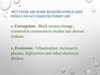 BUT THEIR ARE SOME REASONS WHICH SAYS
INDIA CAN GO CASHLESS TODAY LIKE
1. Corruption- Black money storage ,
counterfeit currencies in market has alerted
Indians.
2. Economic- Urbanization, increase in
phones, digitization and other electronic
devices.
 
