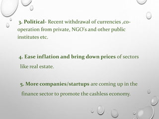 3. Political- Recent withdrawal of currencies ,co-
operation from private, NGO's and other public
institutes etc.
4. Ease inflation and bring down prices of sectors
like real estate.
5. More companies/startups are coming up in the
finance sector to promote the cashless economy.
 
