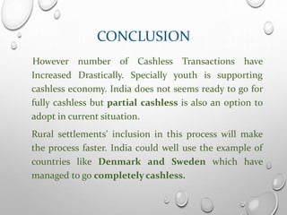 CONCLUSION
However number of Cashless Transactions have
Increased Drastically. Specially youth is supporting
cashless economy. India does not seems ready to go for
fully cashless but partial cashless is also an option to
adopt in current situation.
Rural settlements' inclusion in this process will make
the process faster. India could well use the example of
countries like Denmark and Sweden which have
managed to go completely cashless.
 